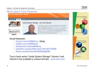 Infoboom - The Future of Storage with Tony Pearson


More about Tony Pearson




     Social Networks:
         • tinyurl.com/az990tony (blog)
         • twitter.com/az990tony
         • slideshare.net/az990tony
         • linkedin.com/profile/view?id=103718598
         • flickr.com/photos/26449036@N06/

     Tony’s book series “Inside System Storage” Volume I and
     Volume II are available in various formats: www.lulu.com


38                                                              © 2011 IBM Corporation
 