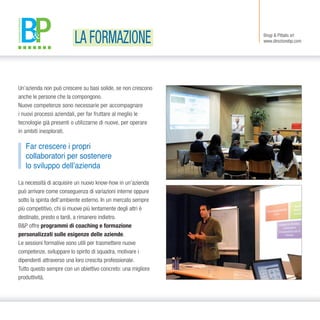 Un’azienda non può crescere su basi solide, se non crescono
anche le persone che la compongono.
Nuove competenze sono necessarie per accompagnare
i nuovi processi aziendali, per far fruttare al meglio le
tecnologie già presenti o utilizzarne di nuove, per operare
in ambiti inesplorati.
La necessità di acquisire un nuovo know-how in un’azienda
può arrivare come conseguenza di variazioni interne oppure
sotto la spinta dell’ambiente esterno. In un mercato sempre
più competitivo, chi si muove più lentamente degli altri è
destinato, presto o tardi, a rimanere indietro.
B&P offre programmi di coaching e formazione
personalizzati sulle esigenze delle aziende.
Le sessioni formative sono utili per trasmettere nuove
competenze, sviluppare lo spirito di squadra, motivare i
dipendenti attraverso una loro crescita professionale.
Tutto questo sempre con un obiettivo concreto: una migliore
produttività.
Far crescere i propri
collaboratori per sostenere
lo sviluppo dell’azienda
Brogi & Pittalis srl
www.direzionebp.comLA FORMAZIONE
 