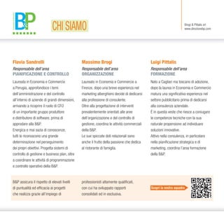 Flavia Sandrelli
Responsabile dell’area
PIANIFICAZIONE E CONTROLLO
Laureata in Economia e Commercio
a Perugia, approfondisce i temi
dell’amministrazione e del controllo
all’interno di aziende di grandi dimensioni,
arrivando a ricoprire il ruolo di CFO
di un importante gruppo produttore
e distributore di software, prima di
approdare alla B&P.
Energica e mai sazia di conoscenze,
tutti le riconoscono una grande
determinazione nel perseguimento
dei propri obiettivi. Progetta sistemi di
controllo di gestione e business plan, oltre
a coordinare le attività di programmazione
e controllo operativo della B&P.
Brogi & Pittalis srl
www.direzionebp.com
B&P assicura il rispetto di elevati livelli
di puntualità ed efficacia ai progetti
che realizza grazie all’impiego di
Massimo Brogi
Responsabile dell’area
ORGANIZZAZIONE
Laureato in Economia e Commercio a
Firenze, dopo una breve esperienza nel
marketing alberghiero decide di dedicarsi
alla professione di consulente.
Oltre alla progettazione di interventi
prevalentemente orientati alle aree
dell’organizzazione e del controllo di
gestione, coordina le attività commerciali
della B&P.
Le sue spiccate doti relazionali sono
anche il frutto della passione che dedica
al ristorante di famiglia.
Luigi Pittalis
Responsabile dell’area
FORMAZIONE
Nato a Cagliari ma toscano di adozione,
dopo la laurea in Economia e Commercio
matura una significativa esperienza nel
settore pubblicitario prima di dedicarsi
alla consulenza aziendale.
È in questa veste che riesce a coniugare
le competenze tecniche con la sua
naturale propensione ad individuare
soluzioni innovative.
Attivo nella consulenza, in particolare
nella pianificazione strategica e di
marketing, coordina l’area formazione
della B&P.
professionisti altamente qualificati,
con cui ha sviluppato rapporti
consolidati ed in esclusiva.
Scopri la nostra squadra
CHI SIAMO
 
