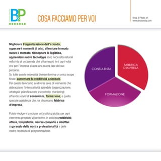COSA FACCIAMO PERVOI Brogi & Pittalis srl
www.direzionebp.com
Migliorare l’organizzazione dell’azienda,
superare i momenti di crisi, affrontare in modo
nuovo il mercato, ridisegnare la logistica,
apprendere nuove tecnologie sono necessità naturali
nella vita di un’azienda che si fanno più forti ogni volta
che per l’impresa si apre una nuova fase del suo
percorso.
Su tutte queste necessità diverse domina un unico scopo
finale: aumentare la redditività aziendale.
Per questo lavoriamo su diverse aree di intervento che
abbracciano l’intera attività aziendale (organizzazione,
strategia, pianificazione e controllo, marketing)
offrendo servizi di consulenza, formazione, e quella
speciale assistenza che noi chiamiamo fabbrica
d’impresa.
Potete rivolgervi a noi per un’analisi gratuita: per ogni
intervento proposto vi forniremo in anticipo redditività
attesa, tempistiche, risorse coinvolte e obiettivi
a garanzia della nostra professionalità e delle
vostre necessità di programmazione.
 