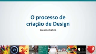 O processo de
criação de Design
Exercício Prático
 