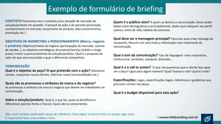 CONTEXTO Panorama com o contexto e/ou situação de mercado da
solução/produto em questão. O porquê da ação e do período (promoção,
acontecimento no mercado, lançamento de produto, data comemorativa,
premiação etc.)
OBJETIVOS DE MARKETING e POSICIONAMENTO (Marca, negócio
e produto) Objetivos/metas do negócio (participação de mercado, volume
de vendas..), os objetivos estratégicos do produto/serviço (médio e longo
prazo). Incluir o posicionamento da solução/produto. Qual é a proposta de
valor do que será anunciado e qual o diferencial competitivo.
COMUNICAÇÃO
Qual é o objetivo da peça? O que pretende com a ação? (Alavancar
vendas, conquistar novos clientes, informar novas funcionalidades etc.)
Quais são as promessas e atributos da marca e do negócio?
As promessas e atributos da marca e negócio que devem ser trabalhados na
comunicação.
Sobre a solução/produto: Qual é, o que faz, quais os benefícios e
diferenciais (pontos fortes e fracos). Quais são os concorrentes.
Quem é o público-alvo? A quem se destina a comunicação. Deve conter
dados sócio-demograficos e principalmente, dados que indiquem seu perfil:
valores, estilo de vida, hábitos de consumo.
Qual deve ser a mensagem principal? Descreva qual a key message da
campanha. Resumir em uma frase a informação mais importante da
comunicação.
Qual o tom da comunicação? Tipo de linguagem: mais corporativo,
institucional, vendedor, coloquial, divertido...
Qual é a o call to action? O que nós queremos que o cliente faça após
ver a peça? Ligue para algum número? Qual? Acesso o site? Qual é o link?
Especificações: Logos, especificações legais, referências e guidelines que
precisam constar nas peças.
Qual é o budget disponível para esta ação?
Exemplo de formulário de briefing
Obs: você também pode pedir peças de referência. Para seguir a mesma linha ou propor algo novo.
É importante fazer uma análise crítica.
 