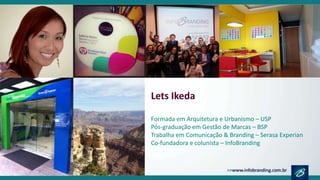 Lets Ikeda
Formada em Arquitetura e Urbanismo – USP
Pós-graduação em Gestão de Marcas – BSP
Trabalha em Comunicação & Branding – Serasa Experian
Co-fundadora e colunista – InfoBranding
 