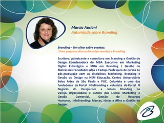 Escritora, palestrante e consultora em Branding e Gestão do
Design. Coordenadora do MBA Executivo em Marketing
Digital Estratégico e MBA em Branding / Gestão de
Marcas nas Faculdades Alpa e Fadisp. Professora de cursos de
pós-graduação com as disciplinas Marketing, Branding e
Gestão do Design na HSM Educação, Centro Universitário
Belas Artes de São Paulo e PUC. Colunista e uma das
fundadoras do Portal InfoBranding e colunista do Portal O
Negócio do Varejo com a coluna Branding no
Varejo. Organizadora e autora dos Livros: Marketing e
Gestão Comercial, Gestão de Recursos
Humanos, InfoBranding: Marcas, Ideias e Afins e Gestão do
Design.
Marcia Auriani
Autoridade sobre Branding
Branding – Um olhar sobre eventos:
•Uma pequena discussão sobre eventos e branding
 