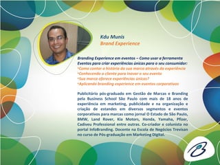 Publicitário pós-graduado em Gestão de Marcas e Branding
pela Business School São Paulo com mais de 18 anos de
experiência em marketing, publicidade e na organização e
criação de estandes em diversos segmentos e eventos
corporativos para marcas como jornal O Estado de São Paulo,
BMW, Land Rover, Kia Motors, Honda, Yamaha, Pfizer,
Cadiveu Professional entre outras. Co-criador e colunista no
portal InfoBranding. Docente na Escola de Negócios Trevisan
no curso de Pós-graduação em Marketing Digital.
Kdu Munis
Brand Experience
Branding Experience em eventos – Como usar a ferramenta
Eventos para criar experiências únicas para o seu consumidor:
•Como contar a história da sua marca através da experiência
•Conhecendo o cliente para inovar o seu evento
•Sua marca oferece experiências únicas?
•Aplicando branding experience em eventos corporativos
 