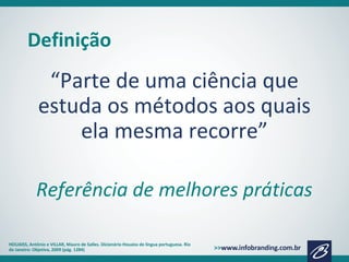 Definição
“Parte de uma ciência que
estuda os métodos aos quais
ela mesma recorre”
Referência de melhores práticas
HOUAISS, Antônio e VILLAR, Mauro de Salles. Dicionário Houaiss de língua portuguesa. Rio
de Janeiro: Objetiva, 2009 (pág. 1284)
 