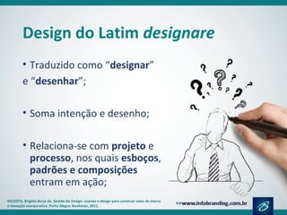 Design do Latim designare
• Traduzido como “designar”
e “desenhar”;
• Soma intenção e desenho;
• Relaciona-se com projeto e
processo, nos quais esboços,
padrões e composições
entram em ação;
MOZOTA, Brigitte Borja de. Gestão do Design: usando o design para construir valor de marca
e inovação coorporativa. Porto Alegre: Bookman, 2011.
 