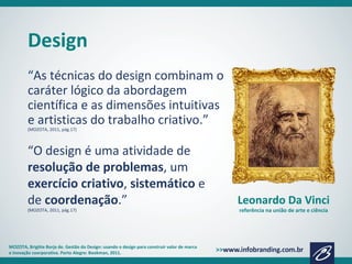 Design
“As técnicas do design combinam o
caráter lógico da abordagem
científica e as dimensões intuitivas
e artisticas do trabalho criativo.”
(MOZOTA, 2011, pág.17)
MOZOTA, Brigitte Borja de. Gestão do Design: usando o design para construir valor de marca
e inovação coorporativa. Porto Alegre: Bookman, 2011.
Leonardo Da Vinci
referência na união de arte e ciência
“O design é uma atividade de
resolução de problemas, um
exercício criativo, sistemático e
de coordenação.”
(MOZOTA, 2011, pág.17)
 