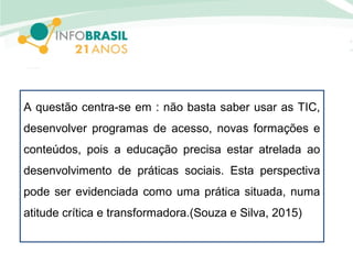 A questão centra-se em : não basta saber usar as TIC,
desenvolver programas de acesso, novas formações e
conteúdos, pois a educação precisa estar atrelada ao
desenvolvimento de práticas sociais. Esta perspectiva
pode ser evidenciada como uma prática situada, numa
atitude crítica e transformadora.(Souza e Silva, 2015)
 