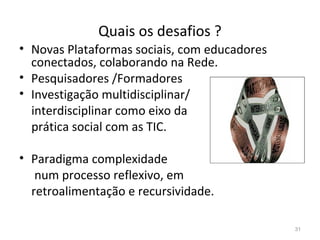 Quais os desafios ?
31
• Novas Plataformas sociais, com educadores
conectados, colaborando na Rede.
• Pesquisadores /Formadores
• Investigação multidisciplinar/
interdisciplinar como eixo da
prática social com as TIC.
• Paradigma complexidade
num processo reflexivo, em
retroalimentação e recursividade.
 