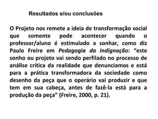Resultados e/ou conclusões
O Projeto nos remete a ideia de transformação social
que somente pode acontecer quando o
professor/aluno é estimulado a sonhar, como diz
Paulo Freire em Pedagogia da Indignação: “este
sonho ou projeto vai sendo perfilado no processo de
análise crítica da realidade que denunciamos e está
para a prática transformadora da sociedade como
desenho da peça que o operário vai produzir e que
tem em sua cabeça, antes de fazê-la está para a
produção da peça” (Freire, 2000, p. 21).
 