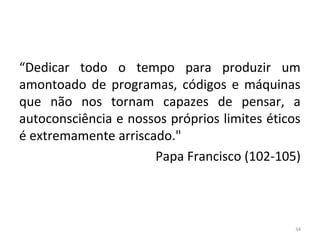 “Dedicar todo o tempo para produzir um
amontoado de programas, códigos e máquinas
que não nos tornam capazes de pensar, a
autoconsciência e nossos próprios limites éticos
é extremamente arriscado."
Papa Francisco (102-105)
34
 