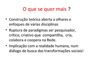 O que se quer mais ?
• Construção teórica aberta a olhares e
enfoques de várias disciplinas
• Ruptura de paradigmas ser pesquisador,
crítico, criativo que compartilha, cria,
colabora e coopera na Rede.
• Implicação com a realidade humana, num
diálogo de busca das transformações sociais!
 