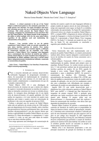 Naked Objects View Language
                         Marcius Gomes Brandão1, Mariela Ines Cortés1, Enyo J. T. Gonçalves 2


   Abstract— A critical constraint to the use of the Naked        interface de usuário a partir de uma linguagem definida no
Objects architectural pattern is the automatic generation of a    próprio modelo de negócio através de meta informações. O
single generic user interface. For many developers and users,     artigo está organizado como segue: na Seção II, os trabalhos
this restriction prevents the use of frameworks based on this
                                                                  relacionados são apresentados. Na Seção III é apresentado o
archetype. This article presents the Naked Objects View
Language, a language for customization of user interfaces that    referencial teórico em relação aos padrões Naked Objects e
uses the Naked Objects. The biggest benefit of this language is   MVC, a notação EBNF e diagramas de sintaxe utilizados na
the ability to define multiple views for the same naked object,   criação da linguagem e a técnica de design Layout Grid. Na
regardless of the platform used and maintaining the               Seção IV é apresentada a Naked Objects View Language
characteristics of the pattern.                                   (NOVL). Na Seção V é ilustrado um estudo de caso. E por
                                                                  fim, na Seção VI, são apresentadas as conclusões e
   Resumo— Uma restrição crítica ao uso do padrão                 sugestões para trabalhos futuros.
arquitetural Naked Objects reside na geração automática de
uma única interface genérica de usuário. Para muitos
desenvolvedores e usuários essa restrição impede a utilização                    II. TRABALHOS RELACIONADOS
de frameworks baseados em tal arquétipo. Este artigo                Vários frameworks têm sido implementados com a
apresenta a Naked Objects View Language, uma linguagem            proposta do padrão Naked Objects, no entanto praticamente
para a customização das interfaces de usuários que utiliza o
padrão Naked Objects. O maior benefício dessa linguagem é a       nenhum deles oferece suporte adequado à customização do
possibilidade de definir múltiplas visões para o mesmo naked      layout da interface do usuário de forma consistente com o
object, independentemente da plataforma utilizada e mantendo      referido padrão.
as características do padrão.                                       Naked Objects Framework (NOF) [6] é a primeira
                                                                  implementação do padrão, liderado pelo próprio autor do
  Index Terms— Naked Objects; User Interface; Frameworks;         arquétipo, Richard Pawson. As versões iniciais escritas em
Object-oriented programming.                                      Java 1.1 não permitiam nenhum tipo de personalização da
                                                                  interface genérica do usuário. Só em 2010, quando foi
                       I. INTRODUÇÃO
                                                                  lançada a nova versão „Naked Objects MVC‟, agora

C    om a crescente demanda por sistemas desenvolvidos
     utilizando linguagens de programação orientadas a
objeto, há necessidade de implementação da „completeza
                                                                  proprietário e para a plataforma dotNET, foi possível a
                                                                  customização da interface [5]. Entretanto estas
                                                                  personalizações são baseadas em código CSS e HTML que,
comportamental‟ por estes sistemas [1], de modo que um            além de espalhar as características visuais do modelo entre as
objeto modele completamente o comportamento do que ele            camadas da aplicação, cria um nível de acoplamento muito
se propõe a representar [2].                                      alto com a plataforma web, dificultando, por exemplo, a
  Naked Objects (NO) [3] é uma abordagem de                       reutilização do modelo em outra plataforma, como desktop.
desenvolvimento de sistemas em que o núcleo dos objetos             Apache ISIS [7] está sendo desenvolvido para a
de negócio é mostrado diretamente na interface do usuário e       plataforma Java como alternativa gratuita ao Naked Objects
todas as interações consistem em invocar os métodos desses        MVC para dotNET e é liderado por Dan Haywood (ex-
objetos. As vantagens dessa abordagem são (i) um rápido           integrante do projeto original NOF) e pretende gerar
ciclo de desenvolvimento; (ii) grande agilidade; (iii) fácil      aplicações que sejam executáveis tanto na plataforma web
análise de requisitos e (iv) uma interface de usuário mais        quanto para desktop. O projeto ainda está em
poderosa, pois tratam o usuário como um solucionador de           desenvolvimento e a documentação atual não explicita a
problemas e não como um seguidor de processo [3][4].              forma de customização das interfaces, mas deixa claro que
  Embora o principal caso de sucesso do Naked Objects             dependerá da plataforma de execução.
tenha sido um aplicativo de missão-crítica de 1500 usuários         Domain Object Explorer [8] permite a customização dos
para um departamento do Governo irlandês, onde a interface        controles de interfaces do usuário para as propriedades do
não-personalizável funciona perfeitamente bem, esta mesma         objeto de domínio (rótulo, ordem de apresentação, tamanho,
interface não-personalizável é um dos maiores fatores que         etc.). Entretanto uma customização completa é realizada por
limitou a aplicabilidade do padrão Naked Objects em outros        meio de uma ferramenta externa que gera arquivos xml ou
domínios [5]. Outra desvantagem é o mapeamento 1:1 entre          jfrm ou por código Java baseando na API (Application
o modelo e a visão, ou seja, para cada objeto do modelo           Programming Interface) Swing [9], uma biblioteca contendo
tem-se uma única interface gráfica.                               diversos componentes que permitem a criação de interfaces
  Este artigo apresenta uma abordagem de customização da          gráficas de usuários (GUI) para desktop. Em ambos os casos
                                                                  os artefatos gerados devem ser anexados ao projeto na
  marcius.brandao@uece.br, mariela@larces.uece.br, enyo@ufc.br    mesma pasta e nome da classe de negócio.
  1
     Mestrado Acadêmico em Ciência da Computação - Universidade     JMatter [10] é um framework proprietário e tem seu
Estadual do Ceará                                                 principal mecanismo de geração de interfaces do usuário
  2
    Universidade Federal do Ceará
 