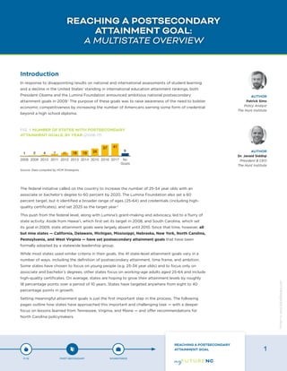 REACHING A POSTSECONDARY
ATTAINMENT GOAL:
A MULTISTATE OVERVIEW
Introduction
In response to disappointing results on national and international assessments of student learning
and a decline in the United States’ standing in international education attainment rankings, both
President Obama and the Lumina Foundation announced ambitious national postsecondary
attainment goals in 2009.1
The purpose of these goals was to raise awareness of the need to bolster
economic competitiveness by increasing the number of Americans earning some form of credential
beyond a high school diploma.
The federal initiative called on the country to increase the number of 25-34 year olds with an
associate or bachelor’s degree to 60 percent by 2020. The Lumina Foundation also set a 60
percent target, but it identified a broader range of ages (25-64) and credentials (including high-
quality certificates), and set 2025 as the target year.2
This push from the federal level, along with Lumina’s grant-making and advocacy, led to a flurry of
state activity. Aside from Hawai’i, which first set its target in 2008, and South Carolina, which set
its goal in 2009, state attainment goals were largely absent until 2010. Since that time, however, all
but nine states — California, Delaware, Michigan, Mississippi, Nebraska, New York, North Carolina,
Pennsylvania, and West Virginia — have set postsecondary attainment goals that have been
formally adopted by a statewide leadership group.
While most states used similar criteria in their goals, the 41 state-level attainment goals vary in a
number of ways, including the definition of postsecondary attainment, time frame, and ambition.
Some states have chosen to focus on young people (e.g. 25-34 year olds) and to focus only on
associate and bachelor’s degrees; other states focus on working-age adults aged 25-64 and include
high-quality certificates. On average, states are hoping to grow their attainment levels by roughly
18 percentage points over a period of 10 years. States have targeted anywhere from eight to 40
percentage points in growth.
Setting meaningful attainment goals is just the first important step in the process. The following
pages outline how states have approached this important and challenging task — with a deeper
focus on lessons learned from Tennessee, Virginia, and Maine — and offer recommendations for
North Carolina policymakers.
AUTHOR
Patrick Sims
Policy Analyst
The Hunt Institute
AUTHOR
Dr. Javaid Siddiqi
President & CEO
The Hunt Institute
FIG. 1: NUMBER OF STATES WITH POSTSECONDARY
ATTAINMENT GOALS, BY YEAR (2008-17)
Source: Data compiled by HCM Strategists
P-12 POST-SECONDARY WORKFORCE
REACHING A POSTSECONDARY
ATTAINMENT GOAL 1
Designbywww.AdrialDesigns.com
 