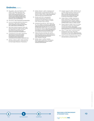 48.	 McLaughlin, John and Frederick, Keith
(2018). How higher education sets
Virginia apart. The Washington Post.
https://www.washingtonpost.com/
opinions/how-higher-education-sets-
virginia-apart/2018/02/16/66c32ce4-
102a-11e8-9570-29c9830535e5_story.
html?utm_term=.6c5795331acc
49.	 MaineSpark. http://mainespark.me/#members
50.	 An Act to Promote Workforce Education
Attainment. 128th Maine Legislature.
https://legislature.maine.gov/legis/bills/
bills_128th/billtexts/SP058901.asp
51.	 New Grant Initiative Expands Career and
Technical Education Opportunities (2018).
NC Department of Public Instruction.
http://www.ncpublicschools.org/
newsroom/news/2017-18/20180111-01
52.	 Comprehensive Articulation Agreement.
http://www.nccommunitycolleges.
edu/academic-programs/college-
transferarticulation-agreements/
comprehensive-articulation-agreement-caa
53.	 Johnson, James H. (2017). North Carolina’s
Disruptive Demographics: Implications for
K-12 and Higher Education Presentation.
54.	 Nettles, Michael T. (2017). Challenges and
Opportunities in Achieving the National
Postsecondary Degree Attainment Goals. ETS
Research Report Series. https://onlinelibrary.
wiley.com/doi/full/10.1002/ets2.12141
55.	 Michael, Jeff (2017). Demographic
Change & Educational Attainment
Connecting the Educational Continuum,
Presented on behalf of Rebecca Tippett.
UNC Charlotte Urban Institute.
56.	 Substitute House Bill No. 7007, Public Act
No. 15-75. State of Connecticut. http://www.
cga.ct.gov/2015/act/pa/pdf/2015PA-00075-
R00HB-07007-PA.pdf AND The Virginia Plan
for Education (2017). State Council of Higher
Education for Virginia. http://www.schev.edu/
docs/default-source/virginia-plan/Reports-
and-Updates/annualreport2016final.pdf
57.	 Higher Education Strategic Plan (2013).
Colorado Department of Higher Education.
https://highered.colorado.gov/Publications/
General/StrategicPlanning/201314_
HED_Strategic_Plan.pdf
58.	 Pfeffer, Fabian T. (2018). Growing
Wealth Gaps in Education. Demography.
http://fabianpfeffer.com/wp-content/
uploads/Pfeffer2018.pdf
59.	 Dynarski, Susan M. (2018). ACT/SAT for all:
A cheap, effective way to narrow income
gaps in college. Brookings Institution.
https://www.brookings.edu/research/
act-sat-for-all-a-cheap-effective-way-
to-narrow-income-gaps-in-college
60.	 Trostel, Philip A. (2008). High Returns:
Public Investment in Higher Education.
Federal Reserve Bak of Boston. https://
www.bostonfed.org/-/media/Documents/
cb/PDF/Trostel_invest_in_higher_ed.pdf
61.	 Tippett, Rebecca (2018). From K to Career:
The Education Continuum Presentation.
Carolina Demography. http://www.
ncgrantmakers.org/NCGrantMakers/media/
TestFolder/NCNG_K-to-Career_toshare.pdf
62.	 Perez, Jr., Zeke (2017). Examining SLDS
Development and Utility. Education
Commission of the States. https://www.ecs.
org/examining-slds-development-and-utility
63.	 North Carolina P-20W SLDS Grant. http://
www.dpi.state.nc.us/data/ncp-20w
Endnotes (cont.)
P-12 POST-SECONDARY WORKFORCE
REACHING A POSTSECONDARY
ATTAINMENT GOAL 19
Designbywww.AdrialDesigns.com
 