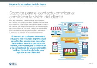 Un Infobrief de IDC, patrocinado por SAP
pág. 10
Mejorar la experiencia del cliente
El imperativo competitivo para pequeñas y medianas empresas de todo el mundo
Hay una necesidad importante de acompañar a
los clientes dónde y cómo ellos deseen comunicarse
con usted. La información tradicional de seguimiento
de cuentas y el estado del embudo de ventas deben
ser coordinados en todas las categorías de canales
para desarrollar una imagen completa del cliente.
A menudo se prefiere el “autoabastecimiento”.
Soporte para el contacto omnicanal:
considerar la visión del cliente
El acceso en cualquier momento
y lugar a los recursos significa que
sus clientes pueden no necesitar
interactuar con una persona de
ventas, sino optar por la velocidad
y la comodidad de una exploración
online. ¿Usted les brinda una
opción a sus clientes?
Tienda física
Redes sociales
Kioscos
Computadoras
Catálogo online
Consolas de juego
Omnicanal
COMPRA
 
