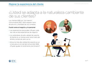 Un Infobrief de IDC, patrocinado por SAP
pág. 11
Mejorar la experiencia del cliente
El imperativo competitivo para pequeñas y medianas empresas de todo el mundo
Los clientes B2B son “por dentro”
consumidores B2C. Ellos esperan tipos
de servicio y facilidad de uso similares.
Fusión entre el negocio y lo personal
• Las experiencias personales influyen cada
vez más en las expectativas de negocio.
• Los estándares de alta calidad de soporte
al cliente en un tiempo eran raros fuera del
ámbito comercial, pero ya no.
• Ahora la más alta calidad de soporte se ve
a menudo en el nivel del consumidor B2B.
¿Puede igualar el rendimiento de Amazon?
¿Usted se adapta a la naturaleza cambiante
de sus clientes?
 