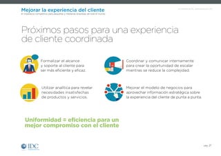 Un Infobrief de IDC, patrocinado por SAP
Mejorar la experiencia del cliente
El imperativo competitivo para pequeñas y medianas empresas de todo el mundo
Formalizar el alcance
y soporte al cliente para
ser más eficiente y eficaz.
Próximos pasos para una experiencia
de cliente coordinada
Uniformidad = eficiencia para un
mejor compromiso con el cliente
Coordinar y comunicar internamente
para crear la oportunidad de escalar
mientras se reduce la complejidad.
Utilizar analítica para revelar
necesidades insatisfechas
de productos y servicios.
Mejorar el modelo de negocios para
aprovechar información estratégica sobre
la experiencia del cliente de punta a punta.
pág. 21
 