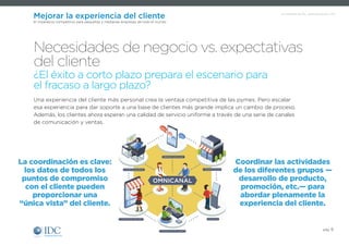 Un Infobrief de IDC, patrocinado por SAP
pág. 6
Mejorar la experiencia del cliente
El imperativo competitivo para pequeñas y medianas empresas de todo el mundo
La coordinación es clave:
los datos de todos los
puntos de compromiso
con el cliente pueden
proporcionar una
“única vista” del cliente.
Coordinar las actividades
de los diferentes grupos —
desarrollo de producto,
promoción, etc.— para
abordar plenamente la
experiencia del cliente.
Una experiencia del cliente más personal crea la ventaja competitiva de las pymes. Pero escalar
esa experiencia para dar soporte a una base de clientes más grande implica un cambio de proceso.
Además, los clientes ahora esperan una calidad de servicio uniforme a través de una serie de canales
de comunicación y ventas.
Necesidades de negocio vs. expectativas
del cliente
¿El éxito a corto plazo prepara el escenario para
el fracaso a largo plazo?
COMPUTADORAS
MEDIOS SOCIALES
KIOSCOS
TIENDA FÍSICA
CATÁLOGO ONLINE
CONSOLAS DE JUEGO
OMNICANAL
 