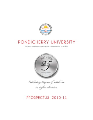 PONDICHERRY UNIVERSITY



                             25
  (A Central University established by an Act of Parliament No. 53 of 1985)




                               8   5 - 201
                            19
                                             0
                                             0




                             Silver Jubilee


       Celebrating 25 years of excellence
             in higher education

   P R OS P E C T US 2 010- 11
 