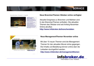 SERVICE

Neue BranchenThemen Oktober online verfügbar

Aktuelle Ereignisse zu Branchen und Märkten sind
In den BranchenThemen enthalten. Die aktuellen
Themen des Oktober sind seit Anfang November
Online abrufbar.
http://www.infobroker.de/branchendaten



Neue ManagementThemen November online

Mit über 15 neuen Themen sind die Management
Themen für den aktuellen Monat online gegangen.
Die Inhalte und Bestellung können online über die
Leitseiten durchgeführt werden.
http://www.infobroker.de/managementthemen
 