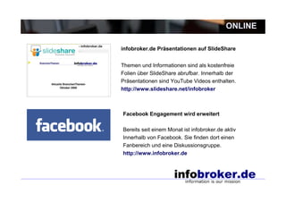 ONLINE

infobroker.de Präsentationen auf SlideShare


Themen und Informationen sind als kostenfreie
Folien über SlideShare abrufbar. Innerhalb der
Präsentationen sind YouTube Videos enthalten.
http://www.slideshare.net/infobroker



Facebook Engagement wird erweitert

Bereits seit einem Monat ist infobroker.de aktiv
Innerhalb von Facebook. Sie finden dort einen
Fanbereich und eine Diskussionsgruppe.
http://www.infobroker.de
 