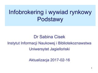 1
Infobrokering i wywiad rynkowy
Podstawy
Dr Sabina Cisek
Instytut Informacji Naukowej i Bibliotekoznawstwa
Uniwersytet Jagielloński
Aktualizacja 2017-03-29
 