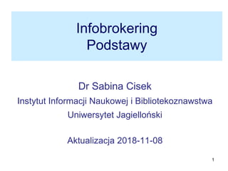 1
Infobrokering
Podstawy
Dr Sabina Cisek
Instytut Informacji Naukowej i Bibliotekoznawstwa
Uniwersytet Jagielloński
Aktualizacja 2018-11-08
 