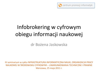 Infobrokering w cyfrowym obiegu informacji naukowej dr Bożena Jaskowska IV seminarium w cyklu INFRASTRUKTURA INFORMATYCZNA NAUKI, ORGANIZACJA PRACY NAUKOWEJ W ŚRODOWISKU CYFROWYM – UWARUNKOWANIA TECHNICZNE I PRAWNE Warszawa, 25 maja 2011 r.  