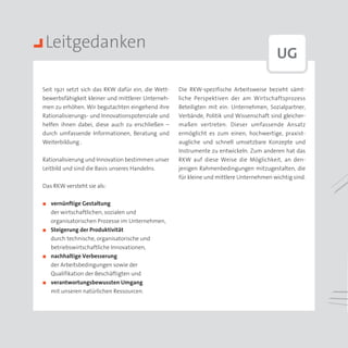 Leitgedanken
                                                                                         UG

Seit 1921 setzt sich das RKW dafür ein, die Wett­   Die RKW-spezifische Arbeitsweise bezieht sämt­
bewerbsfähigkeit kleiner und mittlerer Unterneh­    liche Perspektiven der am Wirtschaftsprozess
men zu erhöhen. Wir begutachten eingehend ihre      Beteiligten mit ein: Unternehmen, Sozialpartner,
Rationalisierungs- und Innovationspotenziale und    Verbände, Politik und Wissenschaft sind gleicher­
helfen ihnen dabei, diese auch zu erschließen –     maßen vertreten. Dieser umfassende Ansatz
durch umfassende Informationen, Beratung und        ermöglicht es zum einen, hochwertige, praxist­
Weiterbildung .                                     augliche und schnell umsetzbare Konzepte und
                                                    Instrumente zu entwickeln. Zum anderen hat das
Rationalisierung und Innovation bestimmen unser     RKW auf diese Weise die Möglichkeit, an den­
Leitbild und sind die Basis unseres Handelns.       jenigen Rahmenbedingungen mitzugestalten, die
                                                    für kleine und mittlere Unternehmen wichtig sind.
Das RKW versteht sie als:


◼◼   vernünftige Gestaltung
     der wirtschaftlichen, sozialen und
     organisatorischen Prozesse im Unternehmen,
◼◼   Steigerung der Produktivität
     durch technische, organisatorische und
     betriebswirtschaftliche Innovationen,
◼◼   nachhaltige Verbesserung
     der Arbeitsbedingungen sowie der
     Qualifikation der Beschäftigten und
◼◼   verantwortungsbewussten Umgang
     mit unseren natürlichen Ressourcen.
 