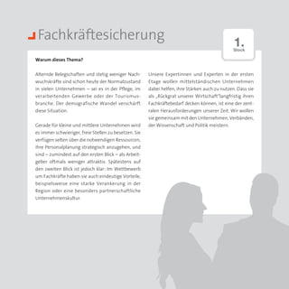 Fachkräftesicherung                                                                            1.
                                                                                                Stock

Warum dieses Thema?


Alternde Belegschaften und stetig weniger Nach­        Unsere Expertinnen und Experten in der ersten
wuchskräfte sind schon heute der Normal­ ustand
                                        z              Etage wollen mittelständischen Unternehmen
in vielen Unternehmen – sei es in der Pflege, im       dabei helfen, ihre Stärken auch zu nutzen. Dass sie
verarbeitenden Gewerbe oder der Tourismus­             als „Rückgrat unserer Wirtschaft“langfristig ihren
branche. Der demografische Wandel verschärft           Fachkräftebedarf decken können, ist eine der zent­
diese Situation.                                       ralen Herausforderungen unserer Zeit. Wir wollen
                                                       sie gemeinsam mit den Unternehmen, Verbänden,
Gerade für kleine und mittlere Unternehmen wird        der Wissenschaft und Politik meistern.
es immer schwieriger, freie Stellen zu besetzen. Sie
verfügen selten über die notwendigen Ressourcen,
ihre Personalplanung strategisch anzugehen, und
sind – zumindest auf den ersten Blick – als Arbeit­
geber oftmals weniger attraktiv. Spätestens auf
den zweiten Blick ist jedoch klar: Im Wettbewerb
um Fachkräfte haben sie auch eindeutige Vorteile,
beispielsweise eine starke Verankerung in der
Region oder eine besonders partnerschaftliche
Unternehmenskultur.
 