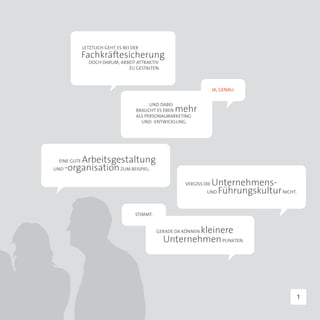 LETZTLICH GEHT ES BEI DER
             Fachkräftesicherung
               DOCH DARUM, ARBEIT ATTRAKTIV
                              ZU GESTALTEN.



                                                                      JA, GENAU.


                                          UND DABEI
                                    BRAUCHT ES EBEN mehr
                                    ALS PERSONALMARKETING
                                      UND -ENTWICKLUNG.




        Arbeitsgestaltung
 EINE GUTE
UND -organisation ZUM BEISPIEL.


                                                        VERGISS DIE   Unternehmens-
                                                                 UND   Führungskultur NICHT.

                                    STIMMT.


                                                        kleinere
                                              GERADE DA KÖNNEN
                                                Unternehmen PUNKTEN.




                                                                                           1
 