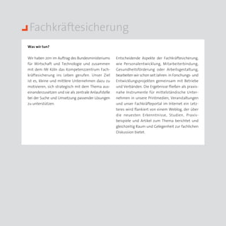 Fachkräftesicherung
Was wir tun?


Wir haben 2011 im Auftrag des Bundesministeriums     Entscheidende Aspekte der Fachkräftesicherung,
für Wirtschaft und Technologie und zusammen          wie Personalentwicklung, Mitarbeiterbindung,
mit dem IW Köln das Kompetenzzentrum Fach­           Gesundheitsförderung oder Arbeitsgestaltung,
kräftesicherung ins Leben gerufen. Unser Ziel        bearbeiten wir schon seit Jahren: in Forschungs- und
ist es, kleine und mittlere Unternehmen dazu zu      Entwicklungsprojekten gemeinsam mit Betriebe
motivieren, sich strategisch mit dem Thema aus­      und Verbänden. Die Ergebnisse fließen als praxis­
einanderzusetzen und sie als zentrale Anlaufstelle   nahe Instrumente für mittelständische Unter­
bei der Suche und Umsetzung passender Lösungen       nehmen in unsere Printmedien, Veranstaltungen
zu unterstützen.                                     und unser Fachkräfteportal im Internet ein Letz­
                                                     teres wird flankiert von einem Weblog, der über
                                                     die neuesten Erkenntnisse, Studien, Praxis­
                                                     beispiele und Artikel zum Thema berichtet und
                                                     gleichzeitig Raum und Gelegenheit zur fach­ichen
                                                                                                   l
                                                     Diskussion bietet.
 