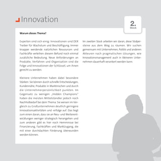 Innovation                                                                                   2.
                                                                                              Stock

Warum dieses Thema?


Experten sind sich einig: Innovationen sind DER      Im zweiten Stock arbeiten wir daran, diese Stolper­
Treiber für Wachstum und Beschäftigung. Immer        steine aus dem Weg zu räumen. Wir suchen
knapper werdende natürlichen Ressourcen und          gemeinsam mit Unternehmen, Politik und anderen
Fachkräfte verleihen diesem Befund noch einmal       Akteuren nach pragmatischen Lösungen, wie
zusätzliche Bedeutung. Neue Anforderungen an         Innovationsmanagement auch in kleineren Unter­
Produkte, Verfahren und Organisation sind die        nehmen dauerhaft verankert werden kann.
Folge und Innovationen der Schlüssel, um ihnen
gerecht zu werden.


Kleinere Unternehmen haben dabei besondere
Stärken: Sie können durch schnelle Entscheidungen,
Kundennähe, Produkte in Marktnischen und durch
die Unternehmerpersönlichkeit punkten. Im
Gegensatz zu wenigen „Hidden Champions“
haben die meisten Mittelständler jedoch noch
Nachholbedarf bei dem Thema. Sie weisen im Ver­
gleich zu Großunternehmen deutlich geringere
Innovationsaktivitäten und -erfolge auf. Das liegt
zum einen daran, dass sie an Neu- und Weiterent­
wicklungen weniger strategisch herangehen und
zum anderen gibt es hier noch Hemmnisse bei
Finanzierung, Fachkräften und Marktzugang, die
mit einer durchdachten Förderung überwunden
werden können.
 