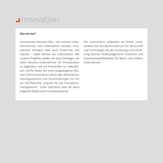 Innovation
Was wir tun?


Innovationen brauchen Mut – den müssen Unter­      Wir unterstützen außerdem die Politik, insbe­
nehmerinnen und Unternehmer besitzen. Inno­        sondere das Bundesministerium für Wirtschaft
vationen erfordern aber auch Know-how und          und Technologie, bei der Justierung und Umset­
Impulse – dabei können wir unterstützen: Mit       zung diverser Förderprogramme, Initiativen und
unseren Projekten wollen wir dazu beitragen, vor   Inno­ ationswettbewerbe für kleine und mittlere
                                                       v
allem kleinere Unternehmen für Innovationen        Unternehmen.
zu begeistern und mit Praxishilfen zu unterstüt­
zen. Hierfür bieten wir einen ausgewogenen Mix:
vom Online-Innovations-Check über Arbeitskreise,
Impulsgespräche und Veranstaltungen bis hin
zur Schriftenreihe „Impulse für das Innovations­
management“. Einen Überblick über all diese
Angebote bietet unser Innovationsportal.
 