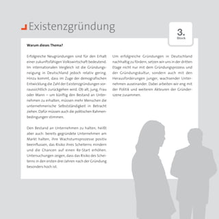 Existenzgründung                                                                              3.
                                                                                              Stock

Warum dieses Thema?


Erfolgreiche Neugründungen sind für den Erhalt       Um erfolgreiche Gründungen in Deutschland
einer zukunftsfähigen Volkswirtschaft bedeutend.     nachhaltig zu fördern, setzen wir uns in der dritten
Im internationalen Vergleich ist die Gründungs­      Etage nicht nur mit dem Gründungsprozess und
neigung in Deutschland jedoch relativ gering.        der Gründungskultur, sondern auch mit den
Hinzu kommt, dass im Zuge der demografischen         Heraus­orderungen junger, wachsender Unter­
                                                            f
Entwicklung die Zahl der Existenzgründungen vor­     nehmen auseinander. Dabei arbeiten wir eng mit
raussichtlich zurückgehen wird. Ob alt, jung, Frau   der Politik und weiteren Akteuren der Gründer­
oder Mann – um künftig den Bestand an Unter­         szene zusammen.
nehmen zu erhalten, müssen mehr Menschen die
unternehmerische Selbstständigkeit in Betracht
ziehen. Dafür müssen auch die politischen Rahmen-
bedingungen stimmen.


Den Bestand an Unternehmen zu halten, heißt
aber auch: bereits gegründete Unternehmen am
Markt halten, ihre Wachstumsprozesse positiv
beeinflussen, das Risiko ihres Scheiterns mindern
und die Chancen auf einen Re-Start erhöhen.
Untersuchungen zeigen, dass das Risiko des Schei­
terns in den ersten drei Jahren nach der Gründung
besonders hoch ist.
 