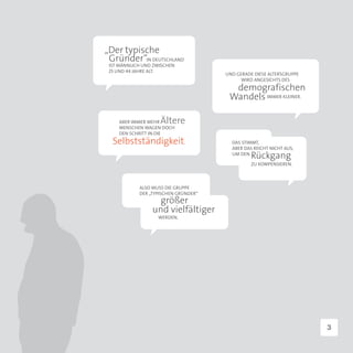 „Der typische
 Gründer“IN DEUTSCHLAND
 IST MÄNNLICH UND ZWISCHEN
 25 UND 44 JAHRE ALT.
                                      UND GERADE DIESE ALTERSGRUPPE
                                            WIRD ANGESICHTS DES
                                        demografischen
                                       Wandels IMMER KLEINER.

    ABER IMMER MEHR Ältere
    MENSCHEN WAGEN DOCH
    DEN SCHRITT IN DIE
  Selbstständigkeit.                    DAS STIMMT,
                                        ABER DAS REICHT NICHT AUS,
                                        UM DEN
                                                Rückgang
                                                ZU KOMPENSIEREN.



            ALSO MUSS DIE GRUPPE
            DER „TYPISCHEN GRÜNDER“
                   größer
                 und vielfältiger
                   WERDEN.




                                                                      3
 