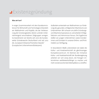 Existenzgründung
Was wir tun?


In enger Zusammenarbeit mit dem Bundesminis­        Außerdem entwickeln wir Maßnahmen zur Förde­
terium für Wirtschaft und Technologie entwickeln    rung des gesunden, erfolgreichen Wachstums von
wir Maßnahmen und Projekte, die der Verbesse­       Unternehmen. Wir schauen uns dafür Gründungs-
rung der Gründungskultur dienen und den Unter­      und Wachstumsprozesse an und arbeiten Erfolgs­
nehmergeist verschiedener Zielgruppen anregen.      faktoren und Hemmnisse heraus. Die Ergebnisse
So koordinieren wir bereits seit 2010 die bundes­   stellen wir jungen Unternehmen sowie Gründer­
weite Gründerwoche Deutschland und seit 2012        innen und Gründern in unseren Online- und Print­
die „European Enterprise Promotion Awards“          medien zur Verfügung.
(Europäischer Unternehmensförderpreis).
                                                    In besonderem Maße unterstützen wir dabei die
                                                    Kultur- und Kreativwirtschaft als gleichnamiges
                                                    Kompetenzzentrum. Im Rahmen der Initiative
                                                    Kultur- und Kreativwirtschaft der Bundesregierung
                                                    arbeiten wir seit 2009 daran, die hiesigen Un­
                                                    ternehmen wettbewerbsfähiger zu machen und
                                                    mehr existenzsichernde Arbeitsplätze zu schaffen.
 