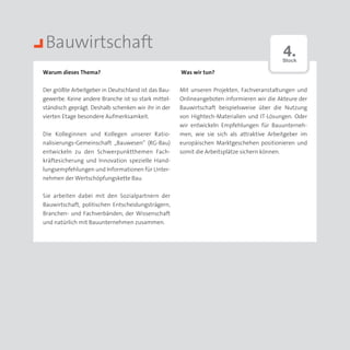 Bauwirtschaft                                                                             4.
                                                                                          Stock

Warum dieses Thema?                                  Was wir tun?


Der größte Arbeitgeber in Deutschland ist das Bau­   Mit unseren Projekten, Fachveranstaltungen und
gewerbe. Keine andere Branche ist so stark mittel­   Onlineangeboten informieren wir die Akteure der
ständisch geprägt. Deshalb schenken wir ihr in der   Bauwirtschaft beispielsweise über die Nutzung
vierten Etage besondere Aufmerksamkeit.              von Hightech-Materialien und IT-Lösungen. Oder
                                                     wir entwickeln Empfehlungen für Bauunterneh­
Die Kolleginnen und Kollegen unserer Ratio­          men, wie sie sich als attraktive Arbeitgeber im
nalisierungs-Gemeinschaft „Bauwesen“ (RG-Bau)        europäischen Marktgeschehen positionieren und
entwickeln zu den Schwerpunktthemen Fach­            somit die Arbeitsplätze sichern können.
kräfte­ icherung und Innovation spezielle Hand­
       s
lungsempfehlungen und Informationen für Unter­
nehmen der Wertschöpfungskette Bau.


Sie arbeiten dabei mit den Sozialpartnern der
Bauwirtschaft, politischen Entscheidungsträgern,
Branchen- und Fachverbänden, der Wissenschaft
und natürlich mit Bauunternehmen zusammen.
 