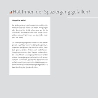 Hat Ihnen der Spaziergang gefallen?
Hier geht er weiter!


Sie fanden unsere Broschüre erfrischend, kreativ,
hilfreich? Oder Sie wollen uns Ideen, Anregungen
oder konstruktive Kritik geben, wie wir Sie als
Experte für den Mittelstand noch besser unter­
stützen können? Wir freuen uns über jedes Feed­
back von Ihnen.


Doch Ihr Spaziergang ist noch nicht zu Ende, im Ge­
genteil, er geht auf www.rkw-kompetenzzentrum.
de weiter. Dort können Sie uns nicht nur Ihr Feed­
back geben, sondern finden auch weiterführen­
de Informationen zu allen Themen und Inhalten,
die Sie auf Ihrem Spaziergang interessant fanden
und die Sie neugierig gemacht haben – als Mittel­
ständler, Journalistin, potenzieller Bewerber oder
einfach nur als Interessentin. Das RKW Kompetenz-
zentrum ist mit seinem Onlineangebot gerne für Sie
da und unterstützt Sie nach Kräften.
 
