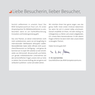 Liebe Besucherin, lieber Besucher,

herzlich willkommen in unserem Haus! Das              Wir möchten Ihnen hier gerne zeigen, was das
RKW Kompetenzzentrum freut sich, Ihr erster           genau heißt. Einen ersten Eindruck bekommen
Ansprechpartner für Mittelstandsthemen zu sein,       Sie, wenn Sie sich in unserer Lobby umschauen.
besonders wenn es um Fachkräftesicherung,             Danach empfehle ich Ihnen, mit dem Aufzug ins
Innovation und Existenzgründung geht.                 Untergeschoss zu fahren und unsere Leitgedanken,
                                                      d.  unsere Basis kennenzulernen. In den oberen
                                                        h.
Das sind Themen, an denen Unternehmen nicht           Etagen erfahren Sie dann mehr über unsere Arbeit
mehr vorbeikommen, wenn sie sich langfristig im       zu besagten Themen.
internationalen Wettbewerb behaupten wollen.
KleinereBetriebe haben dafür oftmals nicht ausrei­    Haben Sie eine gute Zeit!
chend Ressourcen zur Verfügung – und genau da
kommen wir ins Spiel. Wir arbeiten an der Schnitt­
stelle von Wirtschaft, Wissenschaft und Politik,
um gerade mittelständischen Unternehmen bei
den wirtschaftlichen Fragen unserer Zeit zur Seite    Ihr W. Axel Zehrfeld,
zu stehen. Das ist unser Auftrag, den wir gerne und   Geschäftsführer des RKW Kompetenzzentrums
verlässlich ausführen –schon seit vielen Jahren.
 