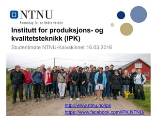 Institutt for produksjons- og
kvalitetsteknikk (IPK)
Studentmøte NTNU-Kalvskinnet 16.03.2016
http://www.ntnu.no/ipk
https://www.facebook.com/IPK.NTNU/
 