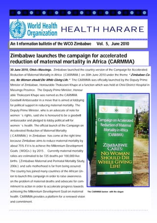HEALTH HARARE
An Information bulletin of the WCO Zimbabwe                         Vol. 5, June 2010

Zimbabwe launches the campaign for accelerated
reduction of maternal mortality in Africa (CARMMA)
30 June 2010, Chivi—Masvingo. Zimbabwe launched the country version of the Campaign for Accelerated
Reduction of Maternal Mortality in Africa ( CARMMA ) on 30th June 2010 under the theme “ Zimbabwe Ca-
res, No Woman should Die While Giving Life. ” The CARMMA was officially launched by the Deputy Prime
Minister of Zimbabwe, Honourable Thokozani Khupe at a function which was held at Chivi District Hospital in
Masvingo Province. The Deputy Prime Minister, Honour
able Thokozani Khupe was named as the CARMMA
Goodwill Ambassador in a move that is aimed at lobbying
for political support in reducing maternal mortality. The
Deputy Prime Minister, who is an advocate of note for
women ’ s rights, said she is honoured to be a goodwill
ambassador and pledged to lobby political will for
women ’ s health. The official launch of the Campaign on
Accelerated Reduction of Maternal Mortality
( C ARMMA ) in Zimbabwe has come at the right time
because Zimbabwe aims to reduce maternal mortality by
about 75% if it is to achieve the Millennium Development
Goals ( MDGs ) by 2015 . Currently maternal mortality
ratios are estimated to be 725 deaths per 100,000 live
births ( Zimbabwe Maternal and Perinatal Mortality Study,
2006 ) and safe motherhood is far from being assured.
The country has joined many countries of the African Un-
ion to launch this campaign in order to raise awareness
on the problem of maternal deaths and advocate for com-
mitment to action in order to accelerate progress towards
achieving the Millennium Development Goal on maternal       The CARMMA banner with the slogan

health. CARMMA provides a platform for a renewed vision
and commitment.
 