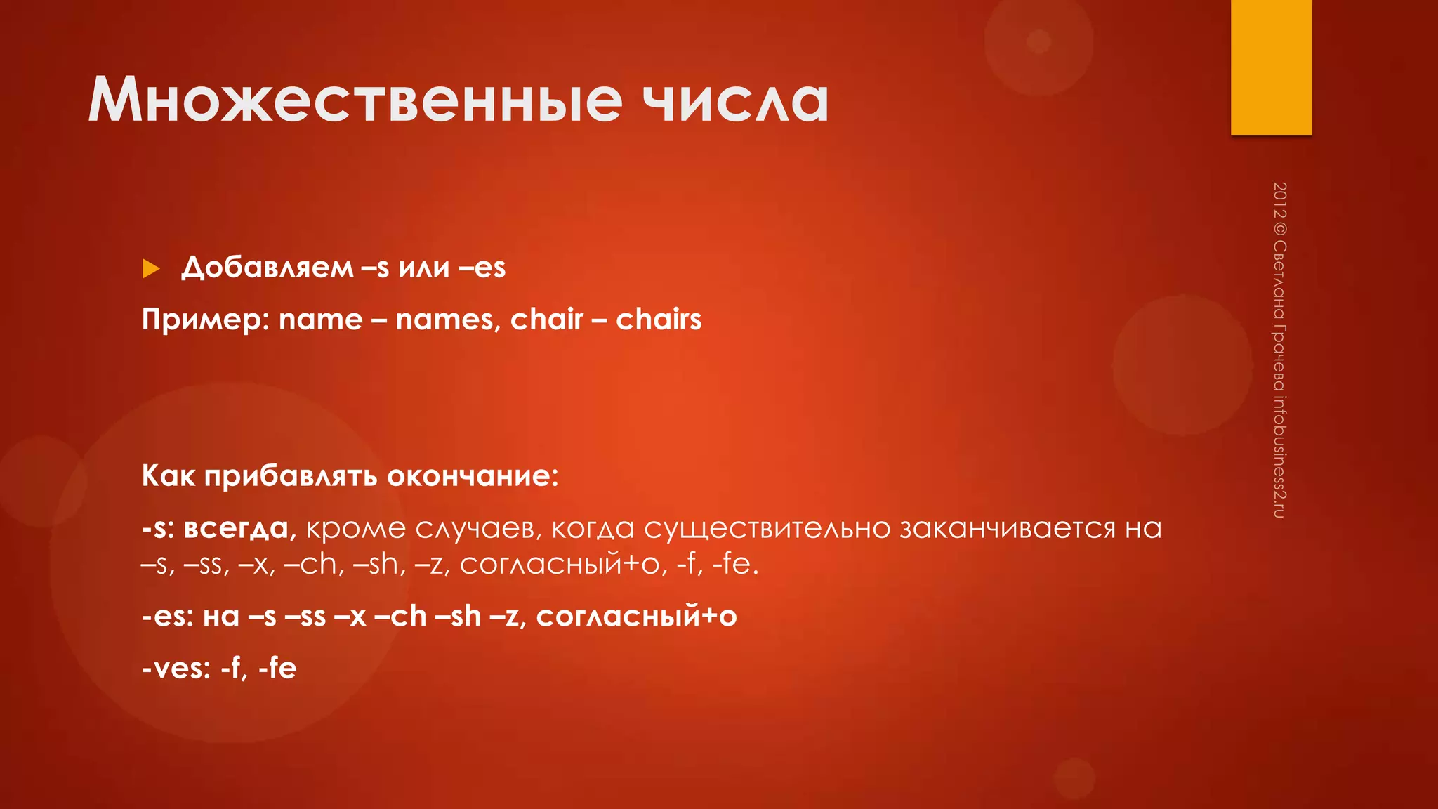 Множественные числа

    Добавляем –s или –es
 Пример: name – names, chair – chairs




 Как прибавлять окончание:
 -s: всегда, кроме случаев, когда существительно заканчивается на
 –s, –ss, –x, –ch, –sh, –z, согласный+o, -f, -fe.
 -es: на –s –ss –x –ch –sh –z, согласный+o
 -ves: -f, -fe
 