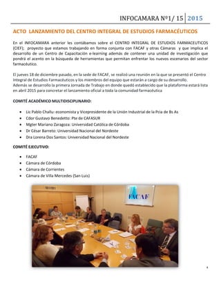 INFOCAMARA Nº1/ 15 2015
4
ACTO LANZAMIENTO DEL CENTRO INTEGRAL DE ESTUDIOS FARMACÉUTICOS
En el INFOCAMARA anterior les contábamos sobre el CENTRO INTEGRAL DE ESTUDIOS FARMACEUTICOS
(CIEF); proyecto que estamos trabajando en forma conjunta con FACAF y otras Cámaras y que implica el
desarrollo de un Centro de Capacitación e-learning además de contener una unidad de investigación que
pondrá el acento en la búsqueda de herramientas que permitan enfrentar los nuevos escenarios del sector
farmacéutico.
El jueves 18 de diciembre pasado, en la sede de FACAF, se realizó una reunión en la que se presentó el Centro
Integral de Estudios Farmacéuticos y los miembros del equipo que estarán a cargo de su desarrollo.
Además se desarrollo la primera Jornada de Trabajo en donde quedó establecido que la plataforma estará lista
en abril 2015 para concretar el lanzamiento oficial a toda la comunidad farmacéutica
COMITÉ ACADÉMICO MULTIDISCIPLINARIO:
 Lic Pablo Challu: economista y Vicepresidente de la Unión Industrial de la Pcia de Bs As
 Cdor Gustavo Benedetto: Pte de CAFASUR
 Mgter Mariano Zaragoza: Universidad Católica de Córdoba
 Dr César Barreto: Universidad Nacional del Nordeste
 Dra Lorena Dos Santos: Universidad Nacional del Nordeste
COMITÉ EJECUTIVO:
 FACAF
 Cámara de Córdoba
 Cámara de Corrientes
 Cámara de Villa Mercedes (San Luis)
 