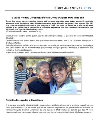 INFOCAMARA Nº1/ 15 2015
5
Susana Roldán, Cordobesa del Año 2014: una gota entre tanta sed
Todos los meses recorre parajes ignotos del noroeste cordobés para llevar asistencia sanitaria,
alimentos, ropa, juguetes y hasta lo más importante: agua. Empezó hace años, sola y en un Fiat 147.
Hoy, con un grupo de voluntarios que integran la ONG Una Gota de Salud, es el vínculo de esos
lugares y su gente con la capital de la provincia, separados por 200 kilómetros de distancia que
equivalen a un siglo de indiferencia y olvido
(La Voz del Interior – 14 de Diciembre 2014)
Estas fueron las palabras con las que LA VOZ DEL INTERIOR presentaba a la ganadora del Concurso CORDOBES
DEL AÑO.
Desde la Cámara hace ya más de tres años que colaboramos con la ONG UNA GOTA DE SALUD; liderada por la
Dra Susana Roldán.
Todos los alimentos, pañales y leches recolectados por medio de nuestras capacitaciones son destinados a
esta ONG; además de los medicamentos que podemos conseguir gracias a farmacias o laboratorios que
realizan su desinteresado aporte.
Hoy es una gran alegría poder contarles que Susana ha recibido tan merecida mención.
Necesidades, ayudas y donaciones
El grupo que acompaña a Susana Roldán a sus misiones solidarias al norte de la provincia empezó a crecer
tanto que un día de 2008 decidieron que pasara a ser una organización no gubernamental y le dieron un
nombre: Una gota de salud. Lo tomaron de una frase de la Madre Teresa de Calcuta que dice: “A veces
creemos que lo que hacemos es sólo una gota en el mar, pero el mar no sería el mismo si le faltase esa gota”.
 