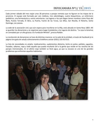 INFOCAMARA Nº1/ 15 2015
6
Cada primer sábado del mes viajan unas 30 personas a parajes remotos que no figuran en los mapas de la
provincia. El equipo está formado por seis médicos, tres odontólogos, cuatro bioquímicos, un enfermero
pediátrico, una farmacéutica y varios voluntarios. Los lugares a los que llegan tienen nombres como Pozo del
Ñato, Puesto Torrado, El Abra, La Puerta, Fuerte de las Tunas, Las Ollas, San Nicolás, El Retamo, Santo
Domingo, Los Leones.
La sede de la asociación civil, que aún espera para inscribirse en la Afip, está ubicada en Santa Rosa 1803. Allí
se guardan las donaciones y se organizan para luego trasladarlas a los lugares de destino. “La casa la tenemos
en comodato por un año gracias a la Fundación Minetti”, precisa Roldán.
La recolección de donaciones se hace de distintas maneras: en la sede de la entidad, a través de Facebook (a la
página Una gota de salud) o directamente al teléfono celular (0351) 155-917215.
La lista de necesidades es amplia: medicamentos, suplementos dietarios, leche en polvo, pañales, juguetes,
frazadas, sábanas, ropa y todo aquello que pueda resultarle útil a la gente que reside en los ranchos de los
parajes mencionados. En el último viaje también se llevó agua, ya que su escasez es uno de los grandes
problemas que enfrentan aquellos habitantes.
 