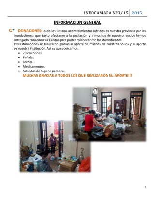 INFOCAMARA Nº3/ 15 2015
3
INFORMACION GENERAL
DONACIONES: dado los últimos acontecimientos sufridos en nuestra provincia por las
inundaciones; que tanto afectaron a la población y a muchos de nuestros socios hemos
entregado donaciones a Cáritas para poder colaborar con los damnificados.
Estas donaciones se realizaron gracias al aporte de muchos de nuestros socios y al aporte
de nuestra institución. Así es que acercamos:
 20 colchones
 Pañales
 Leches
 Medicamentos
 Artículos de higiene personal
MUCHAS GRACIAS A TODOS LOS QUE REALIZARON SU APORTE!!!
 