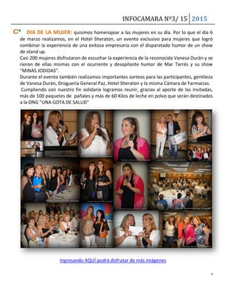 INFOCAMARA Nº3/ 15 2015
4
DIA DE LA MUJER: quisimos homenajear a las mujeres en su día. Por lo que el día 6
de marzo realizamos, en el Hotel Sheraton, un evento exclusivo para mujeres que logró
combinar la experiencia de una exitosa empresaria con el disparatado humor de un show
de stand up.
Casi 200 mujeres disfrutaron de escuchar la experiencia de la reconocida Vanesa Durán y se
rieron de ellas mismas con el ocurrente y desopilante humor de Mar Tarrés y su show
"MINAS JODIDAS".
Durante el evento también realizamos importantes sorteos para las participantes, gentileza
de Vanesa Durán, Droguería General Paz, Hotel Sheraton y la misma Cámara de Farmacias.
Cumpliendo con nuestro fin solidario logramos reunir, gracias al aporte de las invitadas,
más de 100 paquetes de pañales y más de 60 Kilos de leche en polvo que serán destinados
a la ONG "UNA GOTA DE SALUD"
Ingresando AQUÍ podrá disfrutar de más imágenes
 